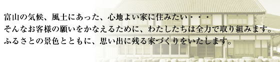 富山の気候、風土にあった、心地よい家に住みたい・・・そんなお客様の願いをかなえるために、わたしたちは全力で取り組みます。ふるさとの景色とともに、思い出に残る家づくりをいたします。